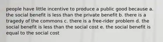 people have little incentive to produce a public good because a. the social benefit is less than the private benefit b. there is a tragedy of the commons c. there is a free-rider problem d. the social benefit is less than the social cost e. the social benefit is equal to the social cost