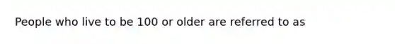 People who live to be 100 or older are referred to as