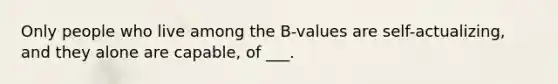 Only people who live among the B-values are self-actualizing, and they alone are capable, of ___.