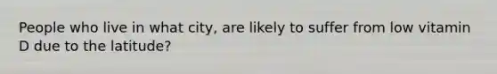 People who live in what city, are likely to suffer from low vitamin D due to the latitude?