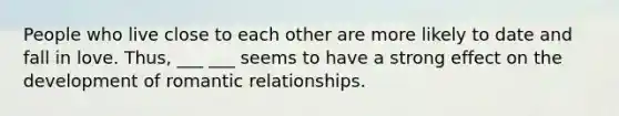 People who live close to each other are more likely to date and fall in love. Thus, ___ ___ seems to have a strong effect on the development of romantic relationships.