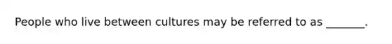 People who live between cultures may be referred to as _______.