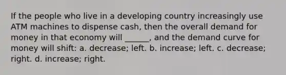 If the people who live in a developing country increasingly use ATM machines to dispense cash, then the overall demand for money in that economy will ______, and the demand curve for money will shift: a. decrease; left. b. increase; left. c. decrease; right. d. increase; right.