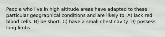 People who live in high altitude areas have adapted to these particular geographical conditions and are likely to: A) lack red blood cells. B) be short. C) have a small chest cavity. D) possess long limbs.