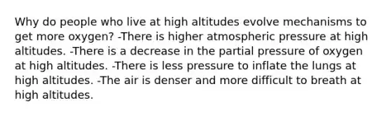 Why do people who live at high altitudes evolve mechanisms to get more oxygen? -There is higher atmospheric pressure at high altitudes. -There is a decrease in the partial pressure of oxygen at high altitudes. -There is less pressure to inflate the lungs at high altitudes. -The air is denser and more difficult to breath at high altitudes.