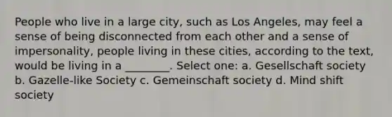 People who live in a large city, such as Los Angeles, may feel a sense of being disconnected from each other and a sense of impersonality, people living in these cities, according to the text, would be living in a ________. Select one: a. Gesellschaft society b. Gazelle-like Society c. Gemeinschaft society d. Mind shift society