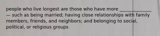 people who live longest are those who have more ______________ — such as being married; having close relationships with family members, friends, and neighbors; and belonging to social, political, or religious groups