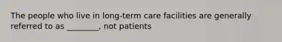 The people who live in long-term care facilities are generally referred to as ________, not patients