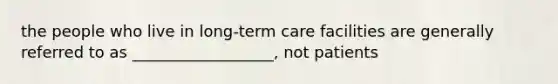 the people who live in long-term care facilities are generally referred to as __________________, not patients