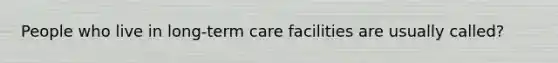 People who live in long-term care facilities are usually called?