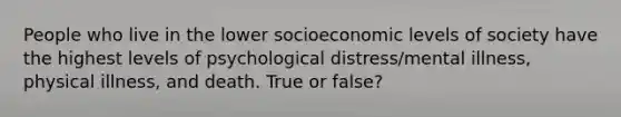 People who live in the lower socioeconomic levels of society have the highest levels of psychological distress/mental illness, physical illness, and death. True or false?