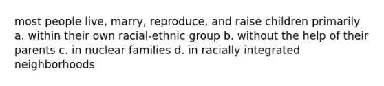 most people live, marry, reproduce, and raise children primarily a. within their own racial-ethnic group b. without the help of their parents c. in nuclear families d. in racially integrated neighborhoods