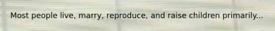Most people live, marry, reproduce, and raise children primarily...