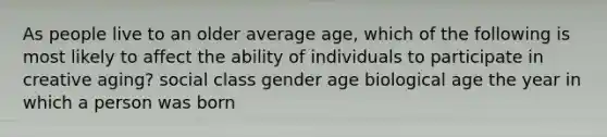 As people live to an older average age, which of the following is most likely to affect the ability of individuals to participate in creative aging? social class gender age biological age the year in which a person was born