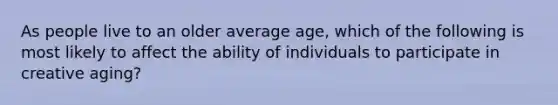 As people live to an older average age, which of the following is most likely to affect the ability of individuals to participate in creative aging?