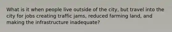 What is it when people live outside of the city, but travel into the city for jobs creating traffic jams, reduced farming land, and making the infrastructure inadequate?