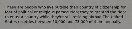 These are people who live outside their country of citizenship for fear of political or religious persecution; they're granted the right to enter a country while they're still residing abroad The United States resettles between 50,000 and 73,000 of them annually.