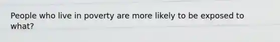 People who live in poverty are more likely to be exposed to what?