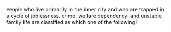 People who live primarily in the inner city and who are trapped in a cycle of joblessness, crime, welfare dependency, and unstable family life are classified as which one of the following?