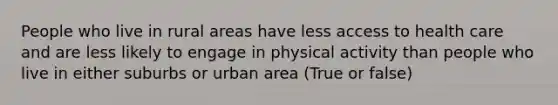 People who live in rural areas have less access to health care and are less likely to engage in physical activity than people who live in either suburbs or urban area (True or false)