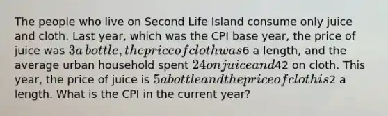 The people who live on Second Life Island consume only juice and cloth. Last​ year, which was the CPI base​ year, the price of juice was ​3 a​ bottle, the price of cloth was ​6 a​ length, and the average urban household spent ​24 on juice and ​42 on cloth. This​ year, the price of juice is ​5 a bottle and the price of cloth is ​2 a length. What is the CPI in the current​ year?