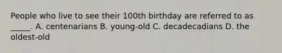 People who live to see their 100th birthday are referred to as _____. A. centenarians B. young-old C. decadecadians D. the oldest-old