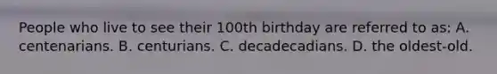 People who live to see their 100th birthday are referred to as: A. centenarians. B. centurians. C. decadecadians. D. the oldest-old.