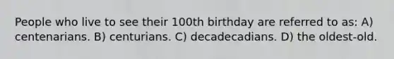 People who live to see their 100th birthday are referred to as: A) centenarians. B) centurians. C) decadecadians. D) the oldest-old.