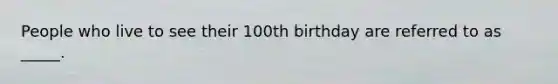 People who live to see their 100th birthday are referred to as _____.