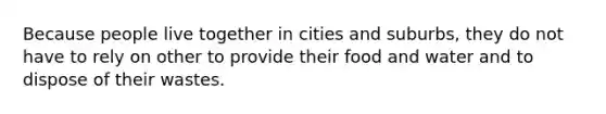 Because people live together in cities and suburbs, they do not have to rely on other to provide their food and water and to dispose of their wastes.