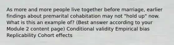 As more and more people live together before marriage, earlier findings about premarital cohabitation may not "hold up" now. What is this an example of? (Best answer according to your Module 2 content page) Conditional validity Empirical bias Replicability Cohort effects