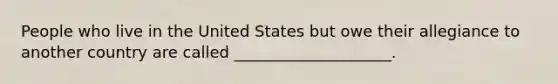 People who live in the United States but owe their allegiance to another country are called ____________________.