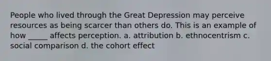 People who lived through the Great Depression may perceive resources as being scarcer than others do. This is an example of how _____ affects perception. a. attribution b. ethnocentrism c. social comparison d. the cohort effect