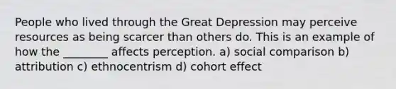 People who lived through the Great Depression may perceive resources as being scarcer than others do. This is an example of how the ________ affects perception. a) social comparison b) attribution c) ethnocentrism d) cohort effect