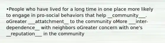 •People who have lived for a long time in one place more likely to engage in pro-social behaviors that help __community___. oGreater ___attatchment__ to the community oMore ___inter-dependence__ with neighbors oGreater concern with one's __reputation___ in the community