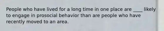 People who have lived for a long time in one place are ____ likely to engage in prosocial behavior than are people who have recently moved to an area.