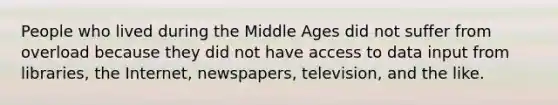 People who lived during the Middle Ages did not suffer from overload because they did not have access to data input from libraries, the Internet, newspapers, television, and the like.