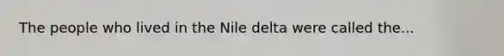 The people who lived in the Nile delta were called the...