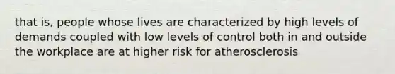 that is, people whose lives are characterized by high levels of demands coupled with low levels of control both in and outside the workplace are at higher risk for atherosclerosis