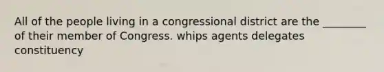 All of the people living in a congressional district are the ________ of their member of Congress. whips agents delegates constituency