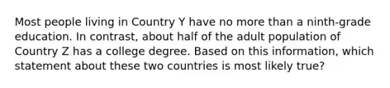 Most people living in Country Y have no more than a ninth-grade education. In contrast, about half of the adult population of Country Z has a college degree. Based on this information, which statement about these two countries is most likely true?