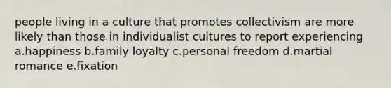 people living in a culture that promotes collectivism are more likely than those in individualist cultures to report experiencing a.happiness b.family loyalty c.personal freedom d.martial romance e.fixation