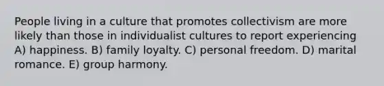 People living in a culture that promotes collectivism are more likely than those in individualist cultures to report experiencing A) happiness. B) family loyalty. C) personal freedom. D) marital romance. E) group harmony.