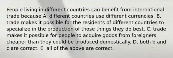 People living in different countries can benefit from international trade because A. different countries use different currencies. B. trade makes it possible for the residents of different countries to specialize in the production of those things they do best. C. trade makes it possible for people to acquire goods from foreigners cheaper than they could be produced domestically. D. both b and c are correct. E. all of the above are correct.