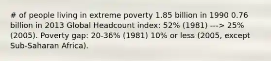 # of people living in extreme poverty 1.85 billion in 1990 0.76 billion in 2013 Global Headcount index: 52% (1981) ---> 25% (2005). Poverty gap: 20-36% (1981) 10% or less (2005, except Sub-Saharan Africa).