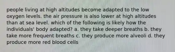 people living at high altitudes become adapted to the low oxygen levels. the air pressure is also lower at high altitudes than at sea level. which of the following is likely how the individuals' body adapted? a. they take deeper breaths b. they take more frequent breaths c. they produce more alveoli d. they produce more red blood cells