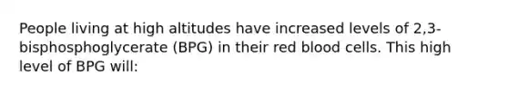 People living at high altitudes have increased levels of 2,3-bisphosphoglycerate (BPG) in their red blood cells. This high level of BPG will: