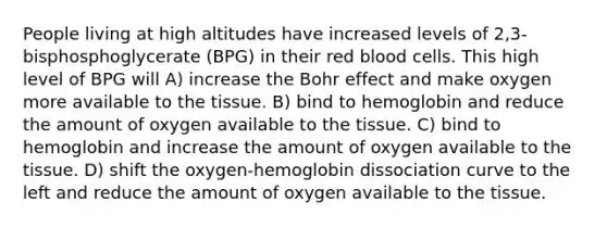 People living at high altitudes have increased levels of 2,3-bisphosphoglycerate (BPG) in their red blood cells. This high level of BPG will A) increase the Bohr effect and make oxygen more available to the tissue. B) bind to hemoglobin and reduce the amount of oxygen available to the tissue. C) bind to hemoglobin and increase the amount of oxygen available to the tissue. D) shift the oxygen-hemoglobin dissociation curve to the left and reduce the amount of oxygen available to the tissue.