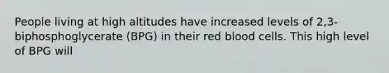 People living at high altitudes have increased levels of 2,3-biphosphoglycerate (BPG) in their red blood cells. This high level of BPG will