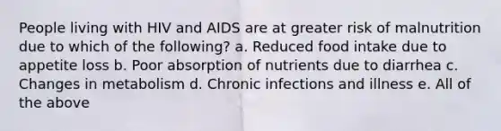 People living with HIV and AIDS are at greater risk of malnutrition due to which of the following? a. Reduced food intake due to appetite loss b. Poor absorption of nutrients due to diarrhea c. Changes in metabolism d. Chronic infections and illness e. All of the above